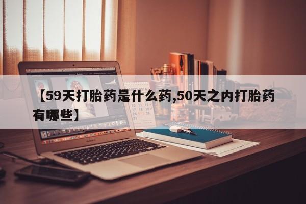 堕胎药怎么购买【59天打胎药是什么药,50天之内打胎药有哪些】