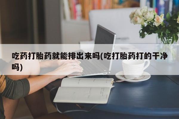 堕胎药怎么购买吃药打胎药就能排出来吗(吃打胎药打的干净吗)