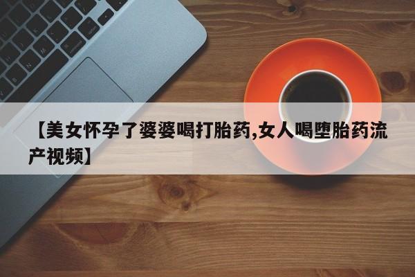 堕胎药怎么购买【美女怀孕了婆婆喝打胎药,女人喝堕胎药流产视频】