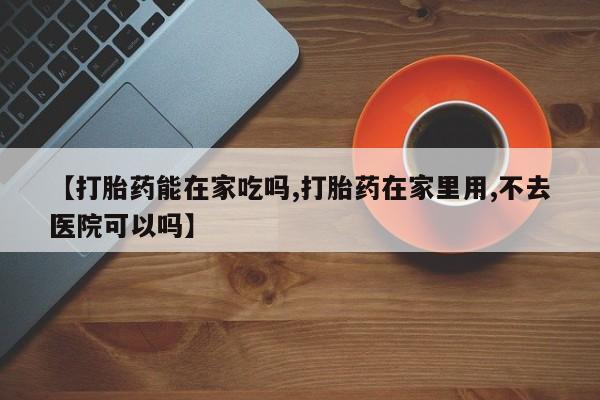 堕胎药怎么购买【打胎药能在家吃吗,打胎药在家里用,不去医院可以吗】