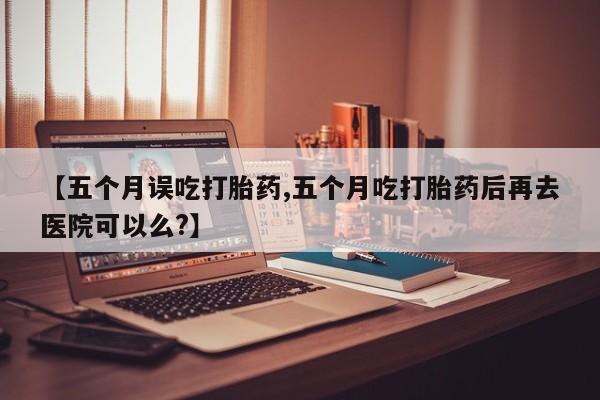 堕胎药怎么购买【五个月误吃打胎药,五个月吃打胎药后再去医院可以么?】