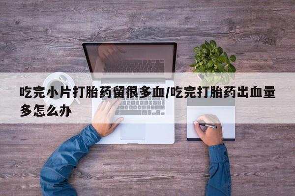 堕胎药怎么购买吃完小片打胎药留很多血/吃完打胎药出血量多怎么办