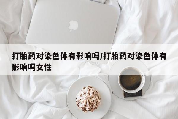 堕胎药怎么购买打胎药对染色体有影响吗/打胎药对染色体有影响吗女性