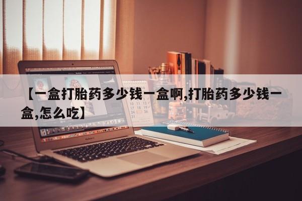 堕胎药怎么购买【一盒打胎药多少钱一盒啊,打胎药多少钱一盒,怎么吃】