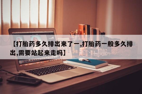 堕胎药怎么购买【打胎药多久排出来了一,打胎药一般多久排出,需要站起来走吗】