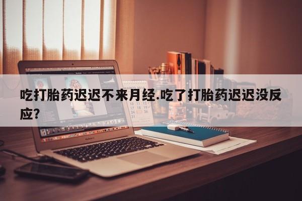 堕胎药怎么购买吃打胎药迟迟不来月经.吃了打胎药迟迟没反应？