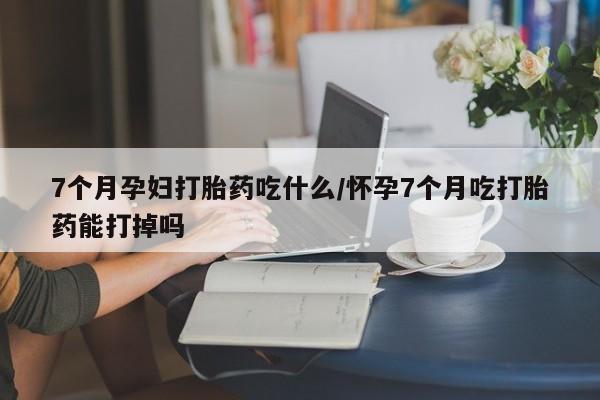 堕胎药怎么购买7个月孕妇打胎药吃什么/怀孕7个月吃打胎药能打掉吗
