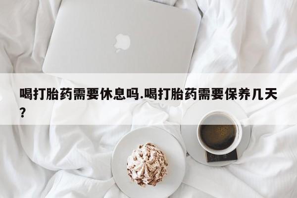 堕胎药怎么购买喝打胎药需要休息吗.喝打胎药需要保养几天？