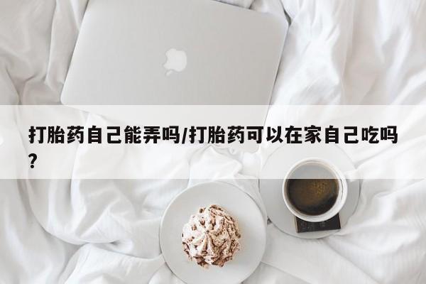 堕胎药怎么购买打胎药自己能弄吗/打胎药可以在家自己吃吗?