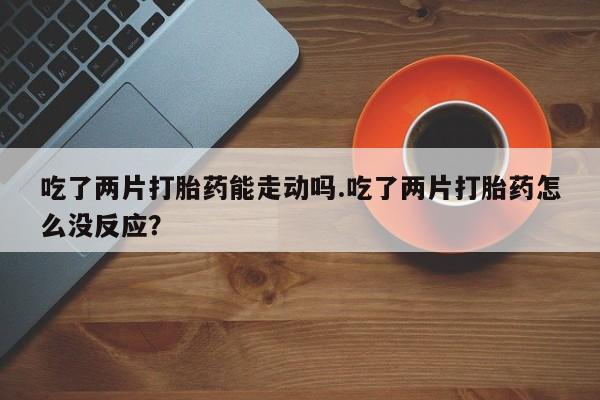 堕胎药怎么购买吃了两片打胎药能走动吗.吃了两片打胎药怎么没反应？