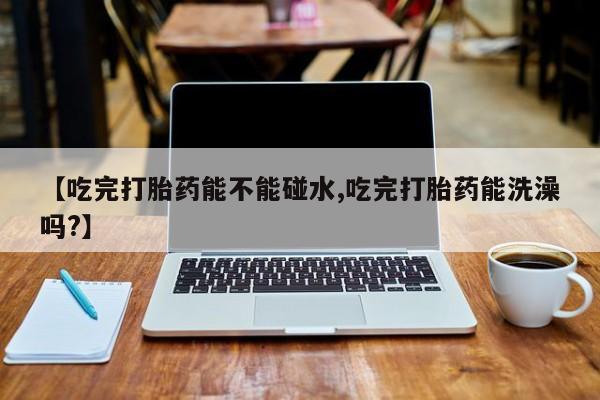 堕胎药怎么购买【吃完打胎药能不能碰水,吃完打胎药能洗澡吗?】