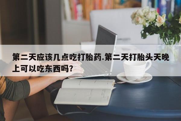 堕胎药怎么购买第二天应该几点吃打胎药.第二天打胎头天晚上可以吃东西吗？