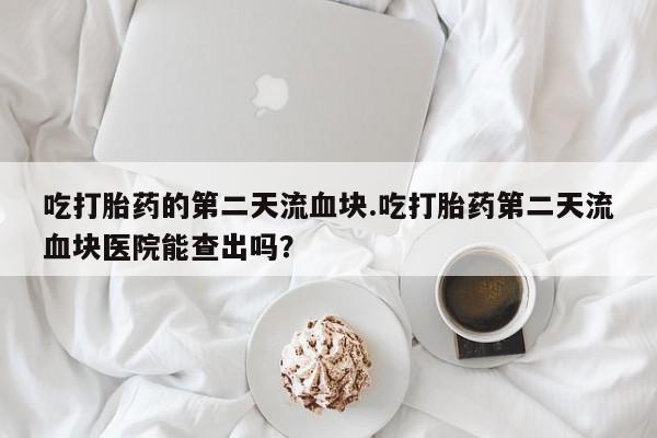 堕胎药怎么购买吃打胎药的第二天流血块.吃打胎药第二天流血块医院能查出吗？