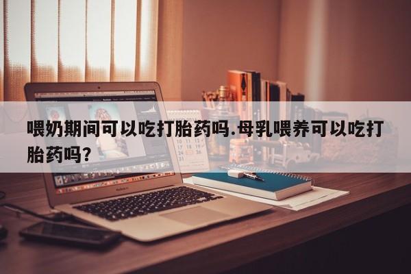 堕胎药怎么购买喂奶期间可以吃打胎药吗.母乳喂养可以吃打胎药吗？