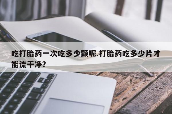 堕胎药怎么购买吃打胎药一次吃多少颗呢.打胎药吃多少片才能流干净？