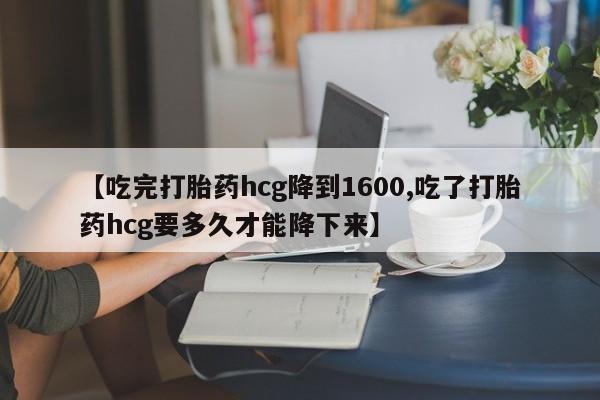 堕胎药怎么购买【吃完打胎药hcg降到1600,吃了打胎药hcg要多久才能降下来】