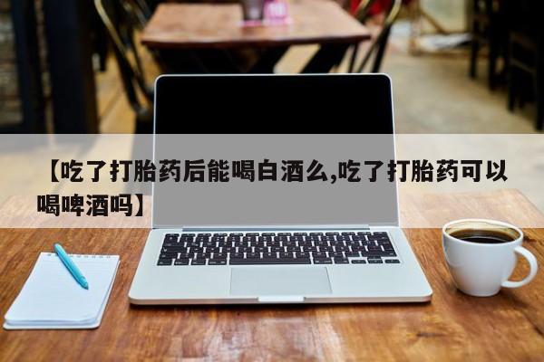 堕胎药怎么购买【吃了打胎药后能喝白酒么,吃了打胎药可以喝啤酒吗】