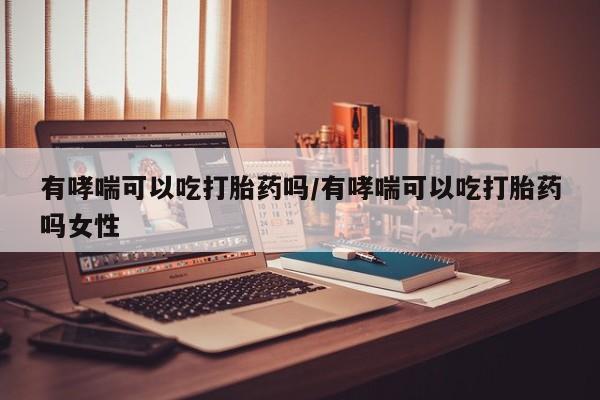 堕胎药怎么购买有哮喘可以吃打胎药吗/有哮喘可以吃打胎药吗女性