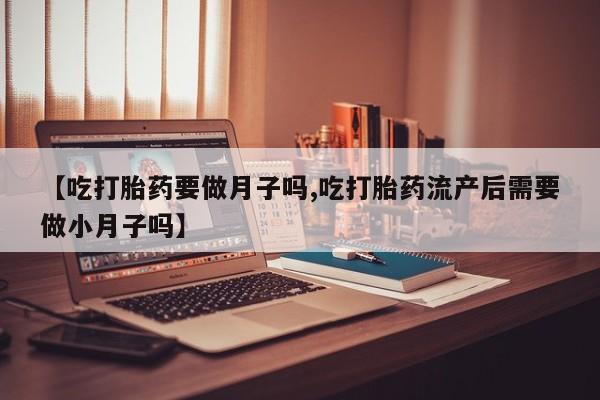 堕胎药怎么购买【吃打胎药要做月子吗,吃打胎药流产后需要做小月子吗】