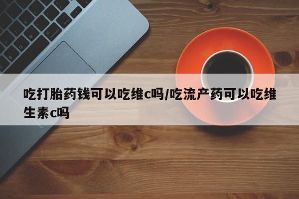 堕胎药怎么购买吃打胎药钱可以吃维c吗/吃流产药可以吃维生素c吗