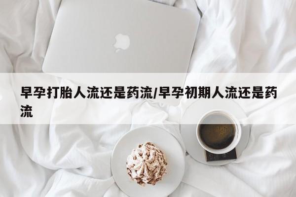 堕胎药怎么购买早孕打胎人流还是药流/早孕初期人流还是药流