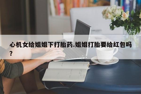 堕胎药怎么购买心机女给姐姐下打胎药.姐姐打胎要给红包吗？