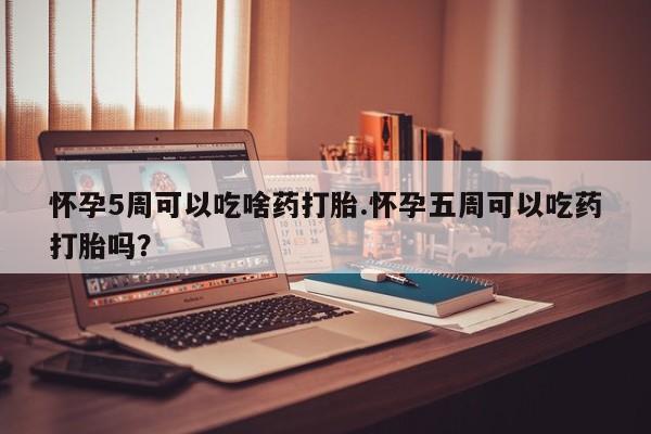 堕胎药怎么购买怀孕5周可以吃啥药打胎.怀孕五周可以吃药打胎吗？