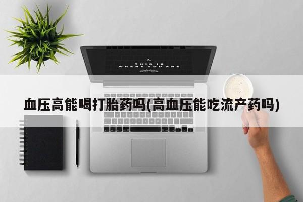 堕胎药怎么购买血压高能喝打胎药吗(高血压能吃流产药吗)